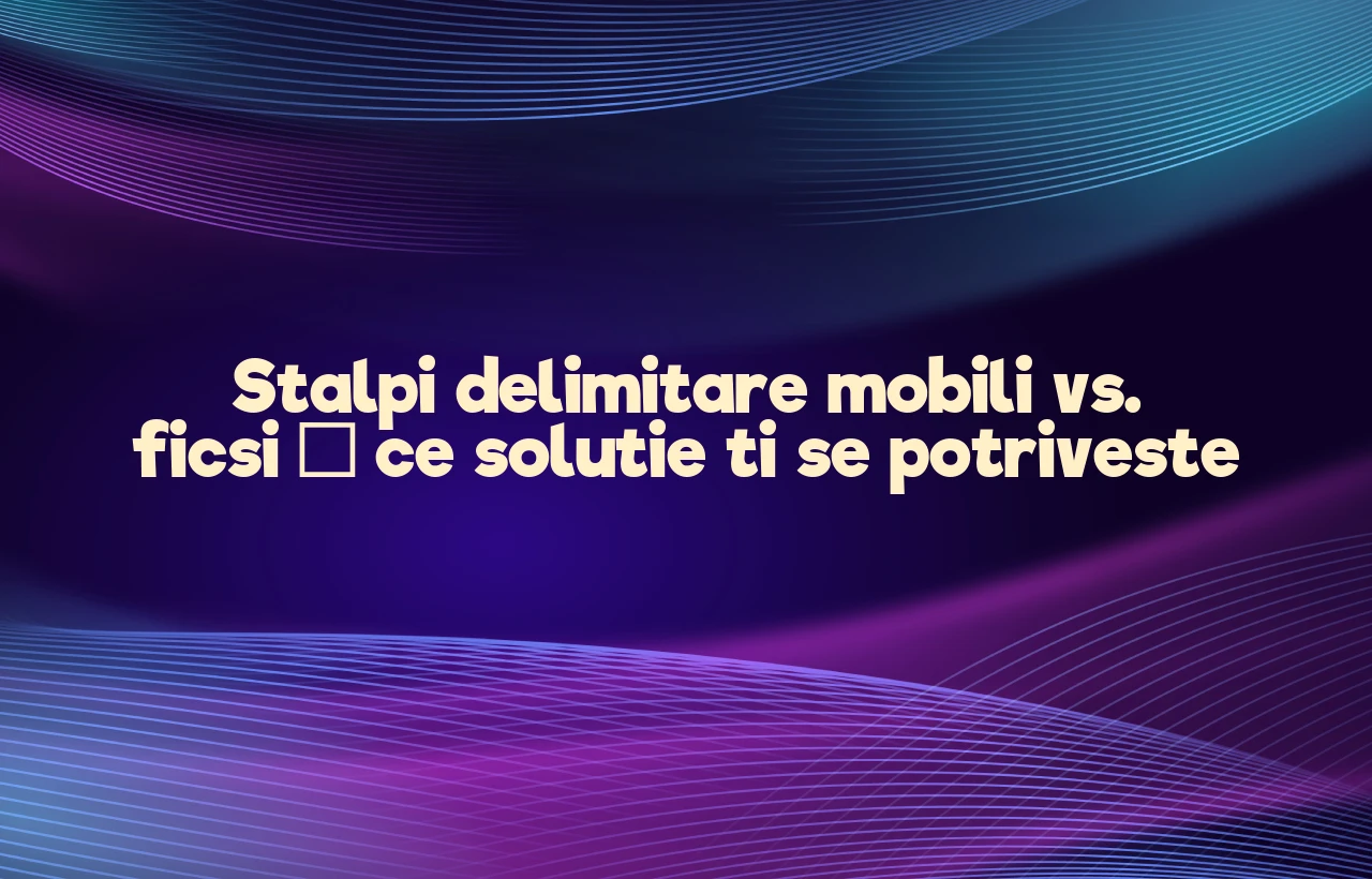 Stalpi delimitare mobili vs. ficsi – ce solutie ti se potriveste